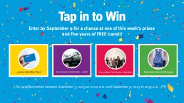 Enter Tap in to Win by September 9 for a chance at one of these prizes: a 3-zone Monthly Pass, Evo car share annual membership and credit, Stay and Play package, and transit merchandise package.